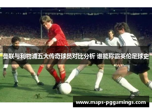 曼联与利物浦五大传奇球员对比分析 谁能称霸英伦足球史