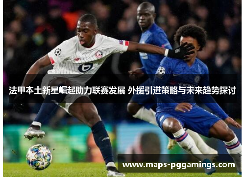 法甲本土新星崛起助力联赛发展 外援引进策略与未来趋势探讨