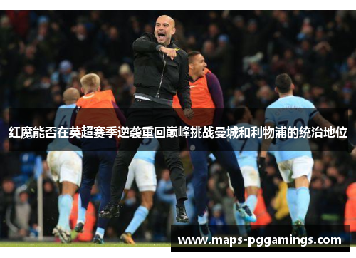 红魔能否在英超赛季逆袭重回巅峰挑战曼城和利物浦的统治地位