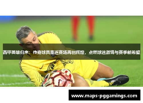 西甲英雄归来：传奇球员重返赛场再创辉煌，点燃球迷激情与赛季新希望
